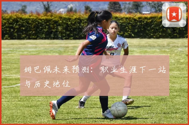 姆巴佩未来预测:职业生涯下一站与历史地位