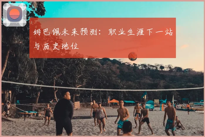 姆巴佩未来预测：职业生涯下一站与历史地位