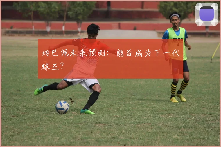 姆巴佩未来预测：能否成为下一代球王？